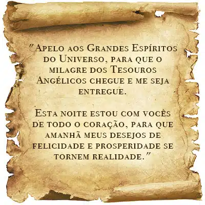 Apelo aos Grandes Espíritos do Universo, para que o milagre dos Tesouros Angélicos chegue e me seja entregue. Esta noite estou com vocês de todo o coração, para que amanhã meus desejos de felicidade e prosperidade se tornem realidade.